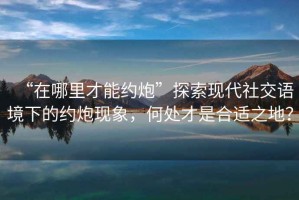 “在哪里才能約炮”探索現代社交語境下的約炮現象，何處才是合適之地？