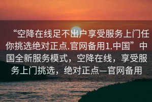 “空降在線足不出戶享受服務上門任你挑選絕對正點.官網備用1.中國”中國全新服務模式，空降在線，享受服務上門挑選，絕對正點—官網備用