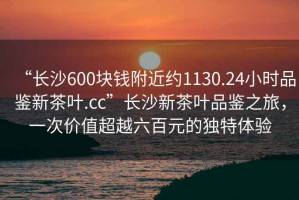 “長沙600塊錢附近約1130.24小時品鑒新茶葉.cc”長沙新茶葉品鑒之旅，一次價值超越六百元的獨特體驗