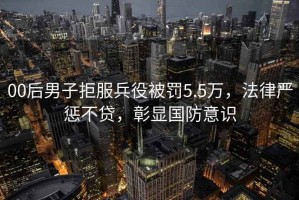 00后男子拒服兵役被罰5.5萬(wàn)，法律嚴(yán)懲不貸，彰顯國(guó)防意識(shí)