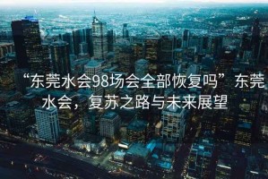 “東莞水會(huì)98場(chǎng)會(huì)全部恢復(fù)嗎”東莞水會(huì)，復(fù)蘇之路與未來展望