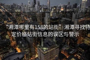 “湘潭哪里有158的站街”湘潭尋找特定價格站街信息的誤區與警示