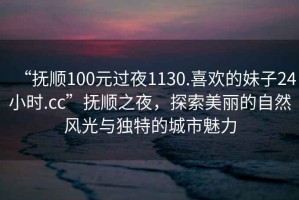 “撫順100元過夜1130.喜歡的妹子24小時.cc”撫順之夜，探索美麗的自然風光與獨特的城市魅力