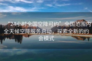 “24小時全國空降可約”全國范圍內全天候空降服務啟動，探索全新的約會模式