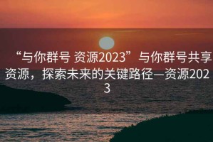 “與你群號 資源2023”與你群號共享資源，探索未來的關鍵路徑—資源2023