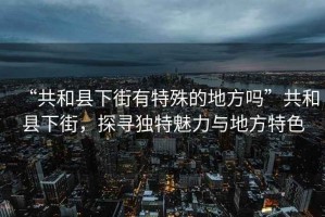 “共和縣下街有特殊的地方嗎”共和縣下街，探尋獨特魅力與地方特色
