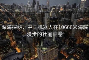 深海探秘，中國機(jī)器人在10666米海底漫步的壯麗畫卷