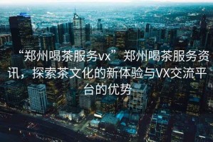 “鄭州喝茶服務vx”鄭州喝茶服務資訊，探索茶文化的新體驗與VX交流平臺的優勢
