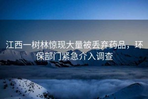 江西一樹林驚現(xiàn)大量被丟棄藥品，環(huán)保部門緊急介入調(diào)查