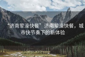 “濟南葷澡快餐”濟南葷澡快餐，城市快節奏下的新體驗