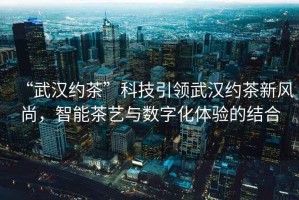 “武漢約茶”科技引領(lǐng)武漢約茶新風(fēng)尚，智能茶藝與數(shù)字化體驗的結(jié)合