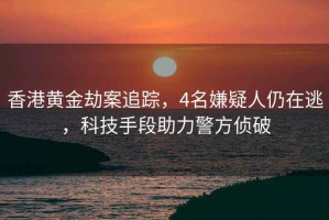 香港黃金劫案追蹤，4名嫌疑人仍在逃，科技手段助力警方偵破