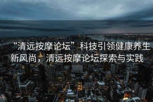 “清遠按摩論壇”科技引領健康養生新風尚，清遠按摩論壇探索與實踐