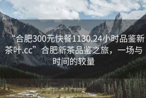 “合肥300元快餐1130.24小時品鑒新茶葉.cc”合肥新茶品鑒之旅，一場與時間的較量