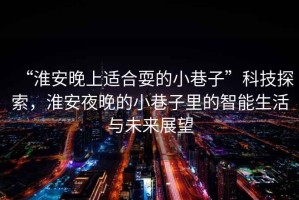 “淮安晚上適合耍的小巷子”科技探索，淮安夜晚的小巷子里的智能生活與未來展望