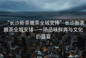 “長沙新茶嫩茶全城安排”長沙新茶嫩茶全城安排—一場品味鮮爽與文化的盛宴