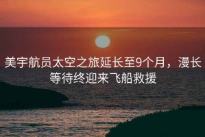 美宇航員太空之旅延長至9個月，漫長等待終迎來飛船救援