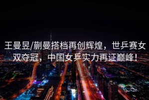 王曼昱/蒯曼搭檔再創輝煌，世乒賽女雙奪冠，中國女乒實力再證巔峰！