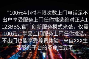 “100元4小時不限次數上門電話足不出戶享受服務上門任你挑選絕對正點1123BBS.官”創新服務模式來襲，僅需100元，享受上門服務上門任你挑選，不出門也能享受尊貴體驗—來自XXX生活服務平臺的革命性變革