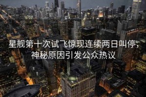 星艦第十次試飛驚現連續兩日叫停，神秘原因引發公眾熱議