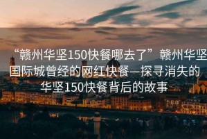 “贛州華堅150快餐哪去了”贛州華堅國際城曾經的網紅快餐—探尋消失的華堅150快餐背后的故事