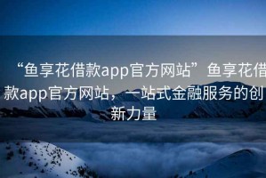 “魚享花借款app官方網站”魚享花借款app官方網站，一站式金融服務的創新力量
