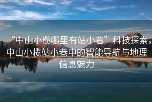 “中山小欖哪里有站小巷”科技探索，中山小欖站小巷中的智能導航與地理信息魅力