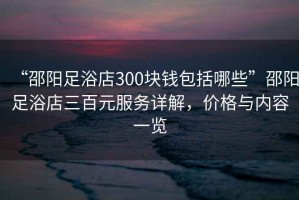 “邵陽足浴店300塊錢包括哪些”邵陽足浴店三百元服務(wù)詳解，價格與內(nèi)容一覽