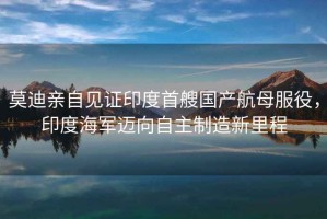 莫迪親自見證印度首艘國產航母服役，印度海軍邁向自主制造新里程