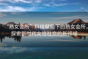 “熟女會所”科技賦能下的熟女會所，探索新時代女性社交的新領域