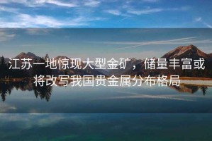 江蘇一地驚現大型金礦，儲量豐富或將改寫我國貴金屬分布格局