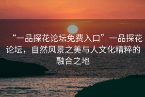 “一品探花論壇免費入口”一品探花論壇，自然風景之美與人文化精粹的融合之地