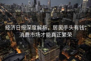 經濟日報深度解析，居民手頭有錢，消費市場才能真正繁榮