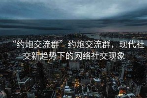“約炮交流群”約炮交流群，現代社交新趨勢下的網絡社交現象