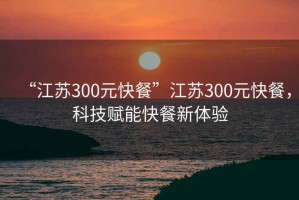 “江蘇300元快餐”江蘇300元快餐，科技賦能快餐新體驗