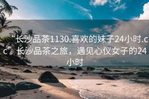 “長沙品茶1130.喜歡的妹子24小時.cc”長沙品茶之旅，遇見心儀女子的24小時