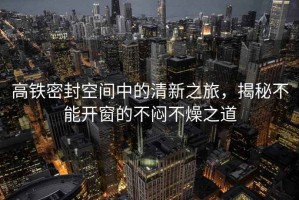 高鐵密封空間中的清新之旅，揭秘不能開窗的不悶不燥之道