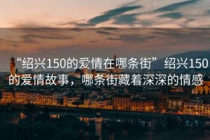 “紹興150的愛情在哪條街”紹興150的愛情故事，哪條街藏著深深的情感