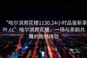 “哈爾濱爬花樓1130.24小時(shí)品鑒新茶葉.cc”哈爾濱爬花樓，一場(chǎng)與茶韻共舞的獨(dú)特體驗(yàn)