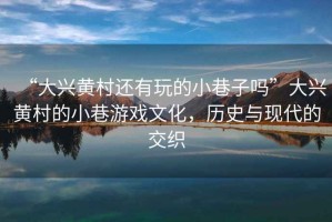 “大興黃村還有玩的小巷子嗎”大興黃村的小巷游戲文化，歷史與現(xiàn)代的交織