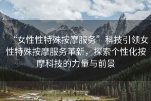 “女性性特殊按摩服務”科技引領女性特殊按摩服務革新，探索個性化按摩科技的力量與前景