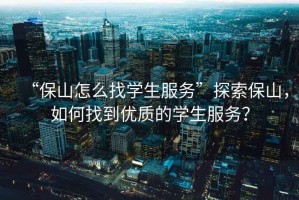 “保山怎么找學(xué)生服務(wù)”探索保山，如何找到優(yōu)質(zhì)的學(xué)生服務(wù)？