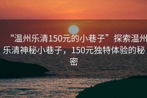 “溫州樂清150元的小巷子”探索溫州樂清神秘小巷子，150元獨特體驗的秘密