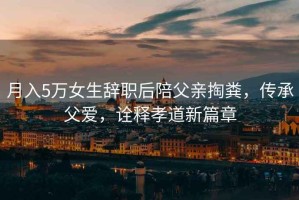 月入5萬女生辭職后陪父親掏糞，傳承父愛，詮釋孝道新篇章