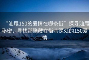 “汕尾150的愛(ài)情在哪條街”探尋汕尾秘密，尋找那隱藏在街巷深處的150愛(ài)情