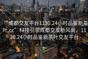 “成都交友平臺1130.24小時品鑒新茶葉.cc”科技引領成都交友新風尚，1130.24小時品鑒新茶葉交友平臺