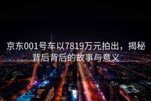 京東001號車以7819萬元拍出，揭秘背后背后的故事與意義