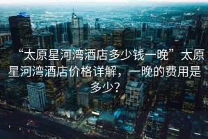 “太原星河灣酒店多少錢一晚”太原星河灣酒店價格詳解，一晚的費用是多少？