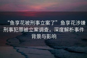 “魚享花被刑事立案了”魚享花涉嫌刑事犯罪被立案調查，深度解析事件背景與影響