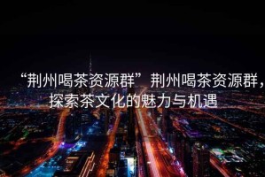 “荊州喝茶資源群”荊州喝茶資源群，探索茶文化的魅力與機遇